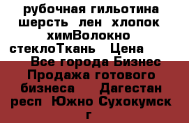 рубочная гильотина шерсть, лен, хлопок, химВолокно, стеклоТкань › Цена ­ 1 000 - Все города Бизнес » Продажа готового бизнеса   . Дагестан респ.,Южно-Сухокумск г.